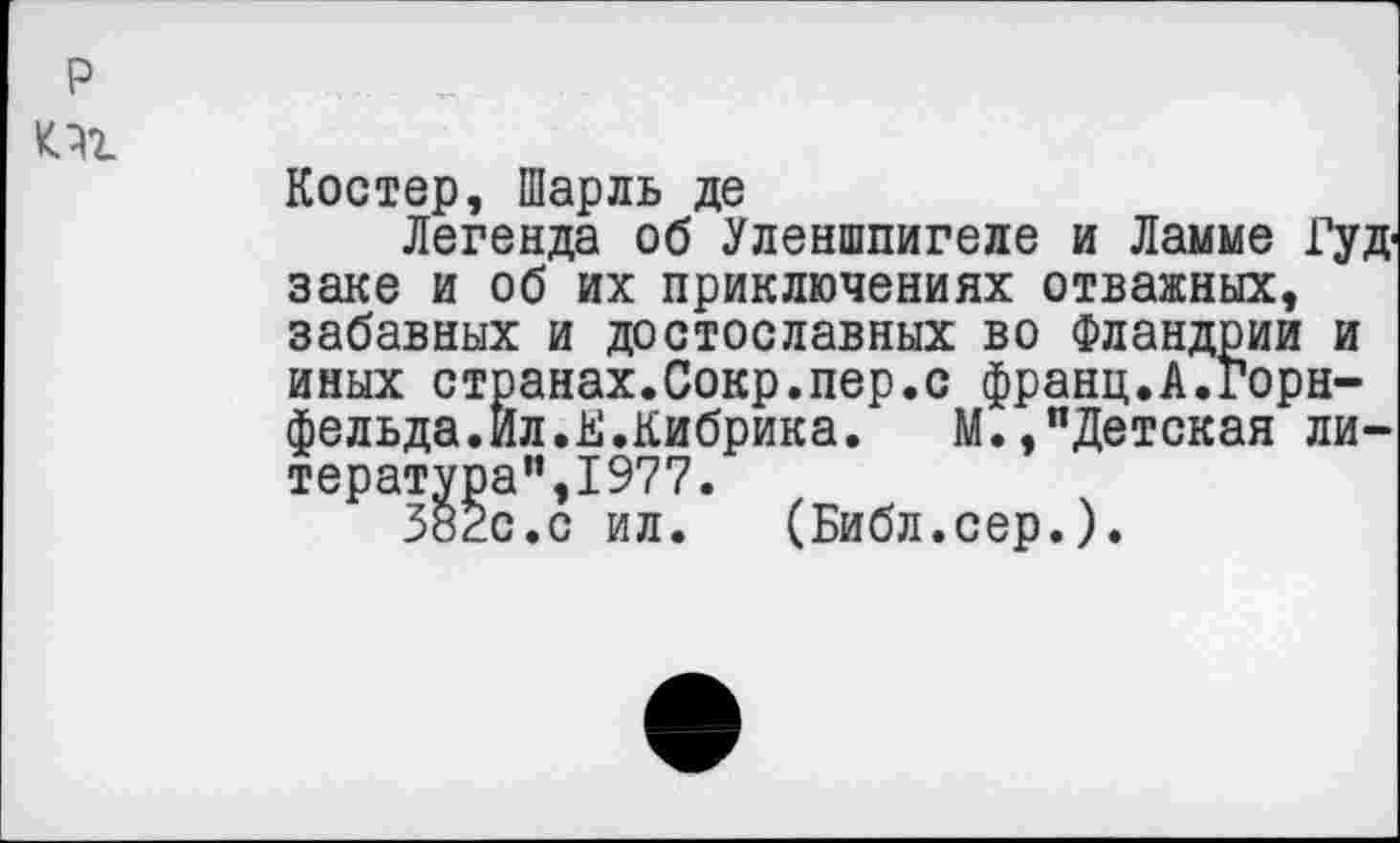 ﻿Костер, Шарль де
Легенда об Уленшпигеле и Ламме Гуд-заке и об их приключениях отважных, забавных и достославных во Фландрии и иных странах.Сокр.пер.с франц.А.горн-фельда.Ил.К.Кибрика. М.,"Детская литература",1977.
382с.с ил. (Библ.сер.).